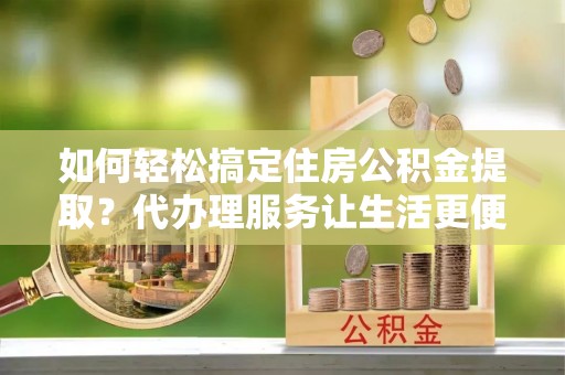 南开如何轻松搞定住房公积金提取？代办理服务让生活更便捷！