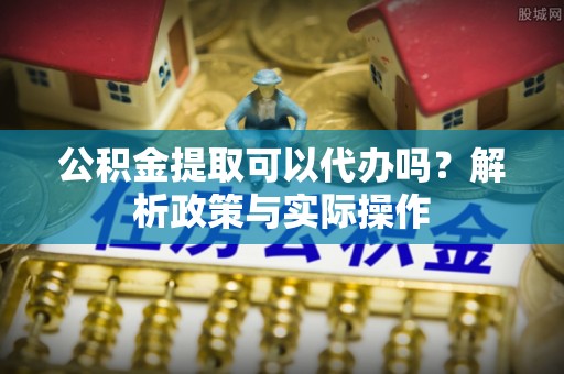 南开公积金提取可以代办吗？解析政策与实际操作