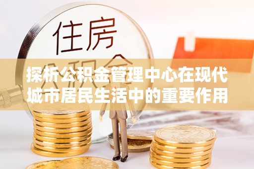 南开探析公积金管理中心在现代城市居民生活中的重要作用