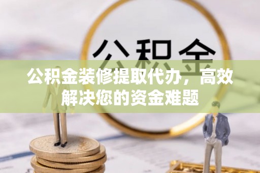南开公积金装修提取代办，高效解决您的资金难题