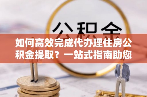 南开如何高效完成代办理住房公积金提取？一站式指南助您轻松搞定