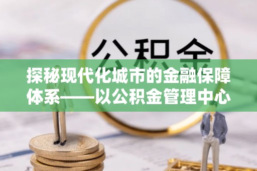 南开探秘现代化城市的金融保障体系——以公积金管理中心为核心的民生服务