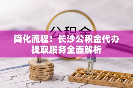 南开简化流程！长沙公积金代办提取服务全面解析