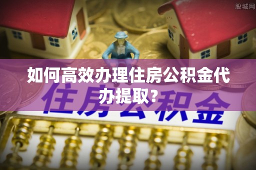 南开如何高效办理住房公积金代办提取？