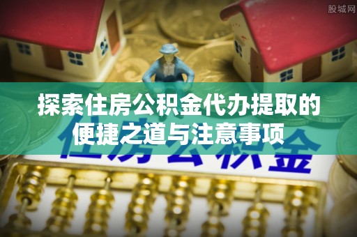 南开探索住房公积金代办提取的便捷之道与注意事项