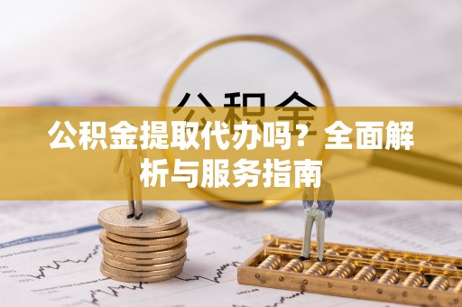 南开公积金提取代办吗？全面解析与服务指南