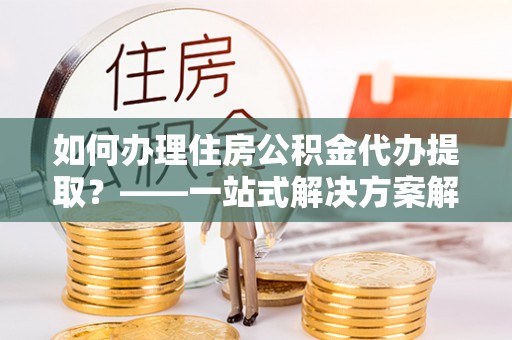 南开如何办理住房公积金代办提取？——一站式解决方案解析