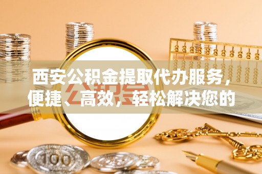 南开西安公积金提取代办服务，便捷、高效，轻松解决您的资金需求