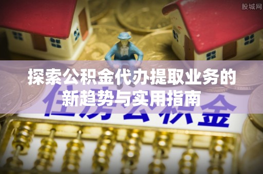 南开探索公积金代办提取业务的新趋势与实用指南