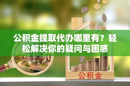 南开公积金提取代办哪里有？轻松解决你的疑问与困惑